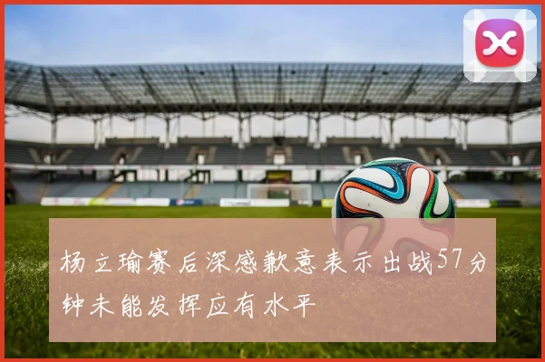 杨立瑜赛后深感歉意表示出战57分钟未能发挥应有水平