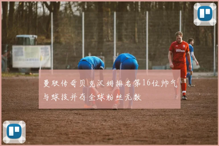 曼联传奇贝克汉姆排名第16位帅气与球技并存全球粉丝无数