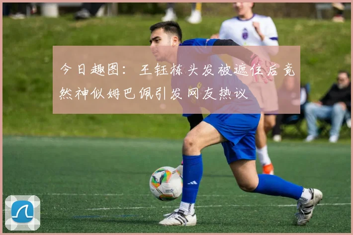 今日趣图：王钰栋头发被遮住后竟然神似姆巴佩引发网友热议