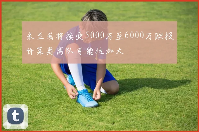 米兰或将接受5000万至6000万欧报价莱奥离队可能性加大