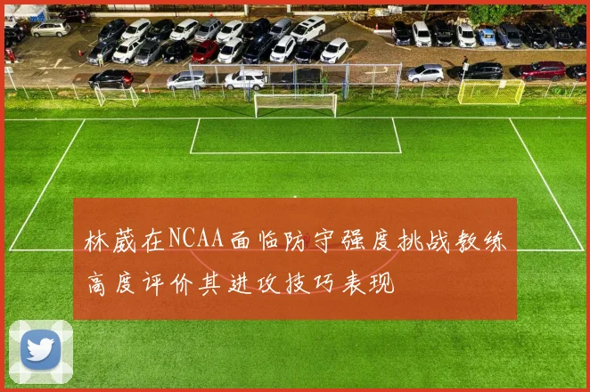 林葳在NCAA面临防守强度挑战教练高度评价其进攻技巧表现