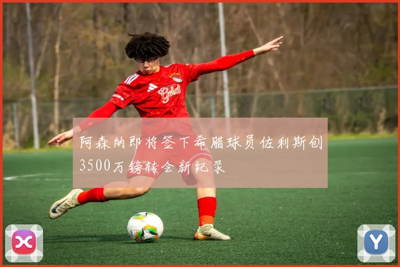 阿森纳即将签下希腊球员佐利斯创3500万镑转会新纪录