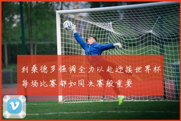 利桑德罗强调全力以赴迎接世界杯每场比赛都如同决赛般重要
