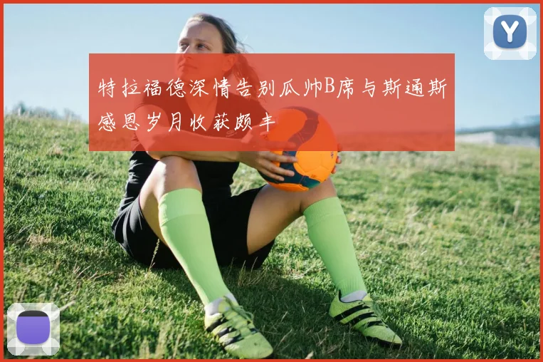 特拉福德深情告别瓜帅B席与斯通斯感恩岁月收获颇丰