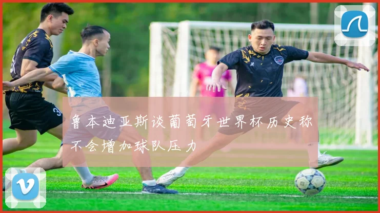 鲁本迪亚斯谈葡萄牙世界杯历史称不会增加球队压力