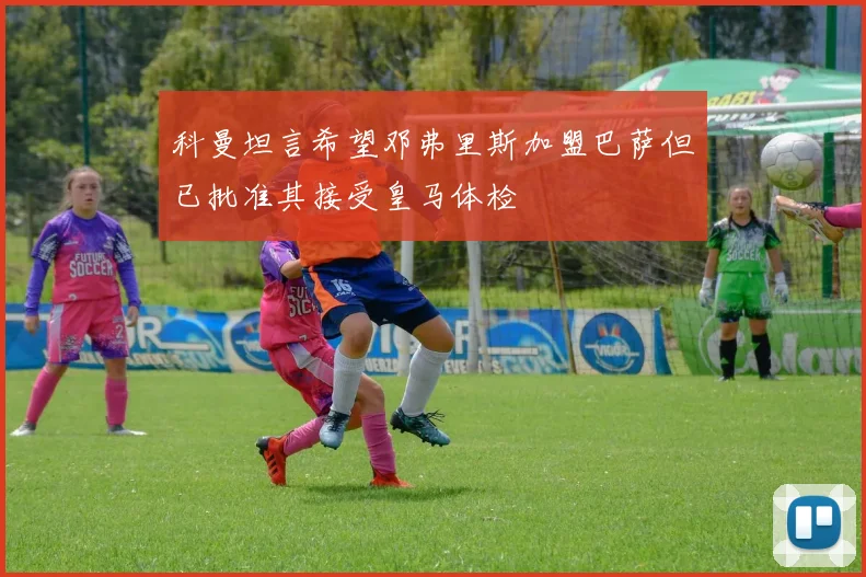 科曼坦言希望邓弗里斯加盟巴萨但已批准其接受皇马体检