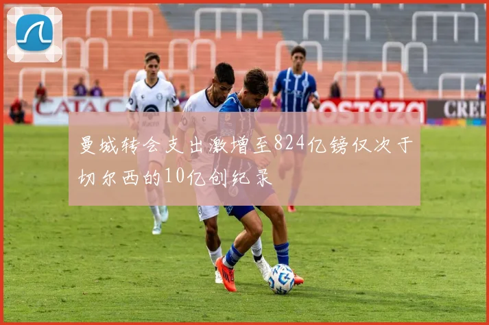 曼城转会支出激增至824亿镑仅次于切尔西的10亿创纪录