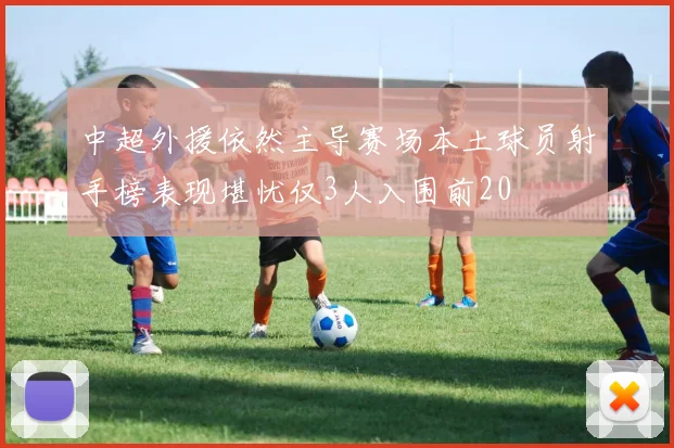中超外援依然主导赛场本土球员射手榜表现堪忧仅3人入围前20