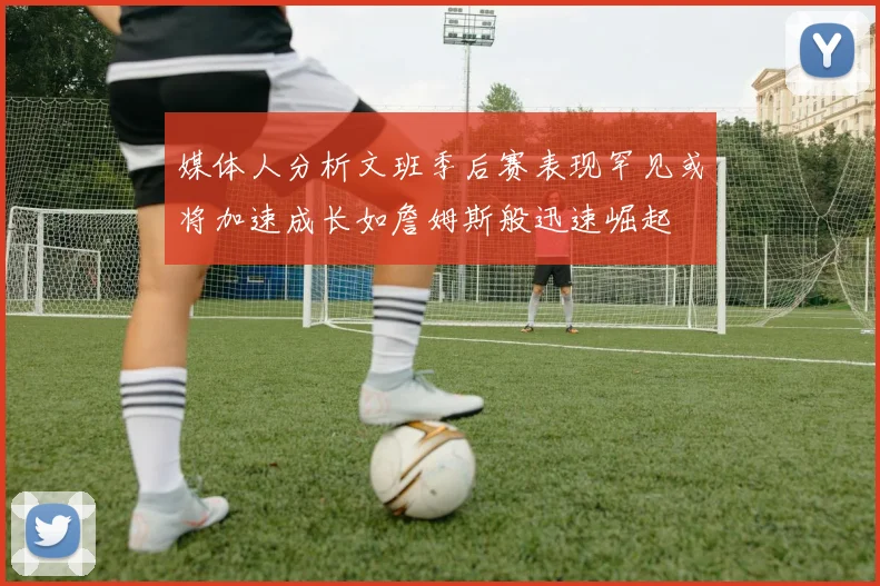 媒体人分析文班季后赛表现罕见或将加速成长如詹姆斯般迅速崛起