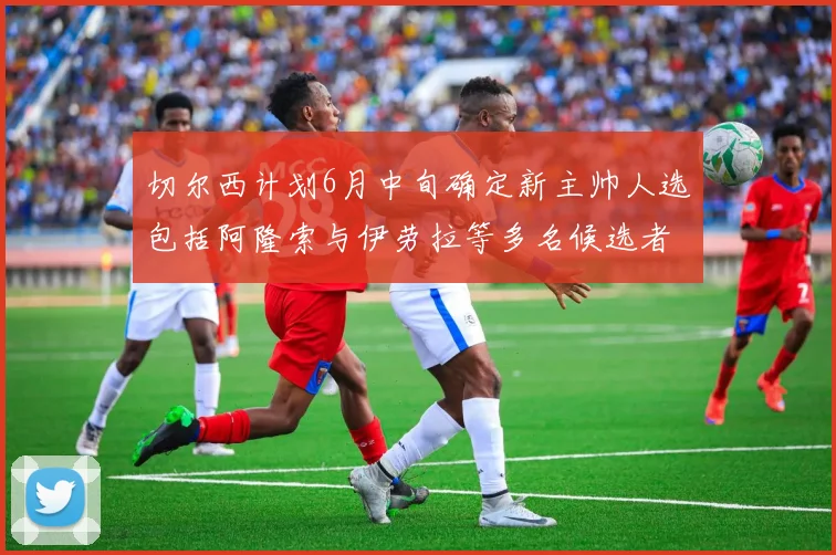 切尔西计划6月中旬确定新主帅人选包括阿隆索与伊劳拉等多名候选者
