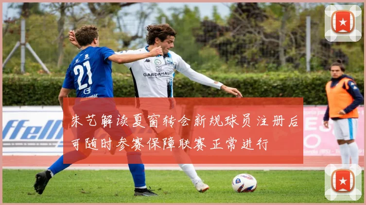 朱艺解读夏窗转会新规球员注册后可随时参赛保障联赛正常进行