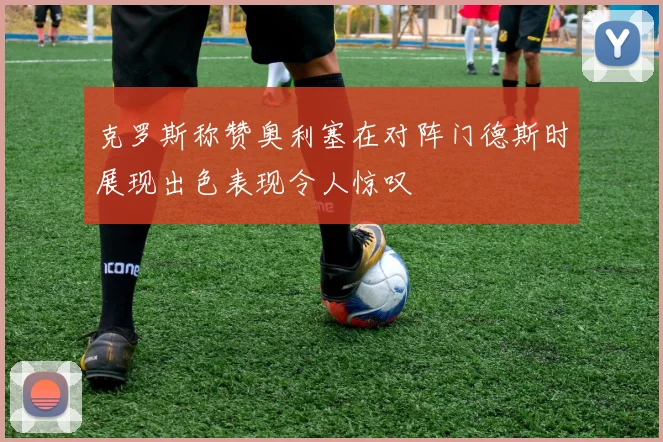 克罗斯称赞奥利塞在对阵门德斯时展现出色表现令人惊叹