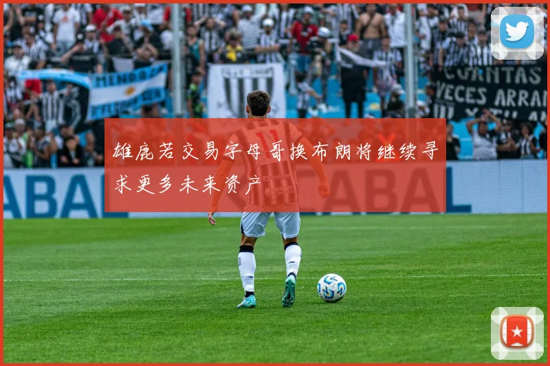 雄鹿若交易字母哥换布朗将继续寻求更多未来资产