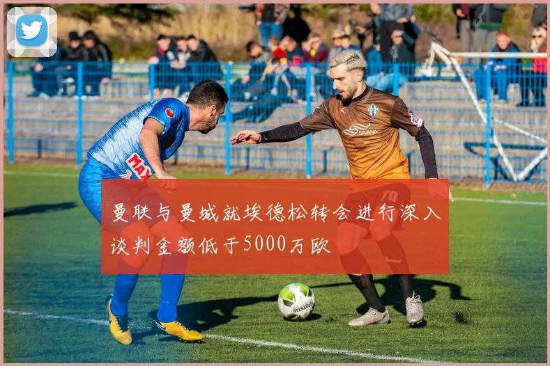 曼联与曼城就埃德松转会进行深入谈判金额低于5000万欧