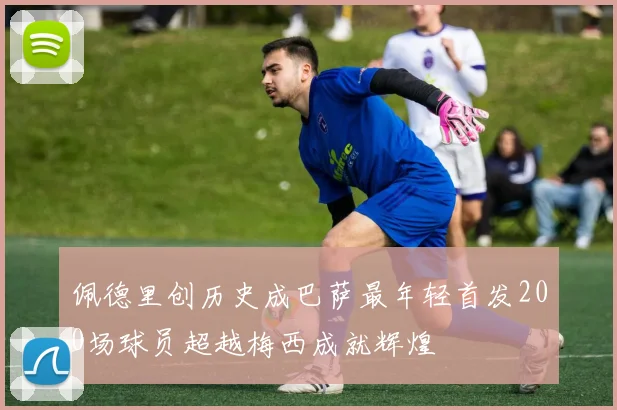 佩德里创历史成巴萨最年轻首发200场球员超越梅西成就辉煌