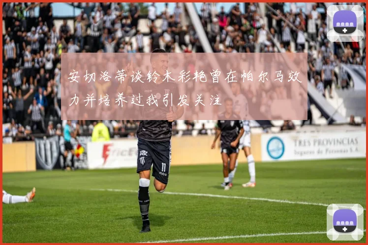 安切洛蒂谈铃木彩艳曾在帕尔马效力并培养过我引发关注