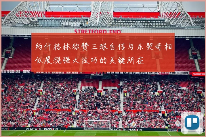 约什格林称赞三球自信与东契奇相似展现强大技巧的关键所在