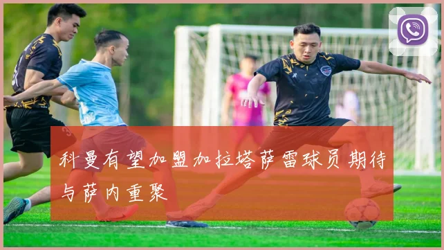 科曼有望加盟加拉塔萨雷球员期待与萨内重聚