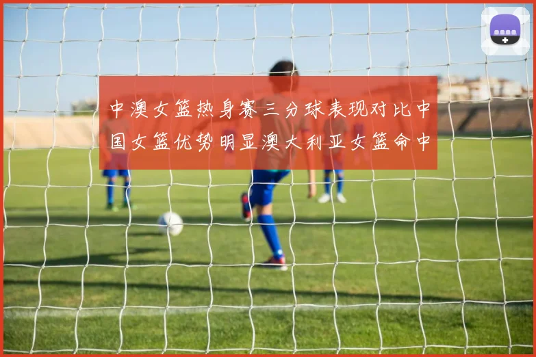 中澳女篮热身赛三分球表现对比中国女篮优势明显澳大利亚女篮命中率低下