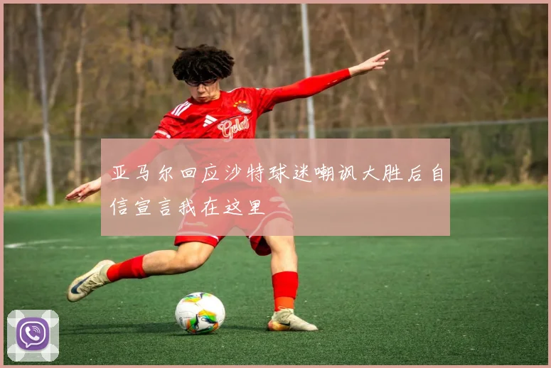 亚马尔回应沙特球迷嘲讽大胜后自信宣言我在这里