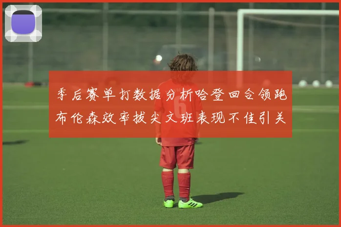 季后赛单打数据分析哈登回合领跑布伦森效率拔尖文班表现不佳引关注